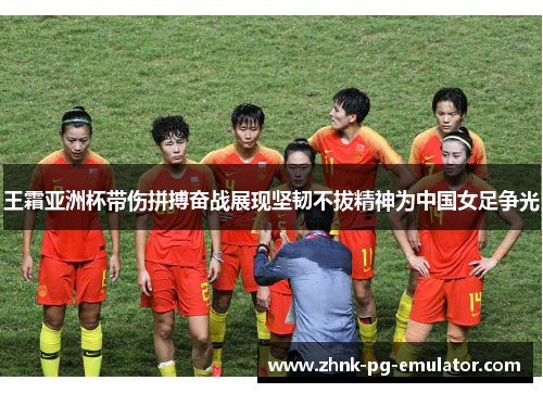 王霜亚洲杯带伤拼搏奋战展现坚韧不拔精神为中国女足争光